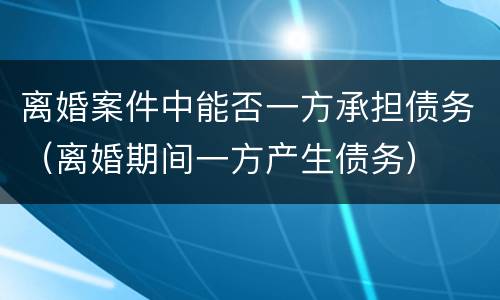 离婚案件中能否一方承担债务（离婚期间一方产生债务）