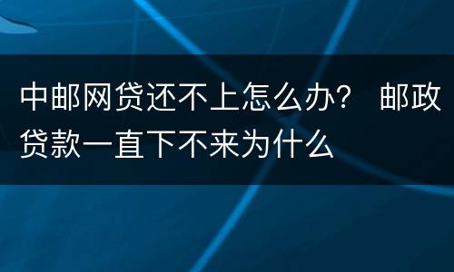 中邮网贷还不上怎么办？ 邮政贷款一直下不来为什么