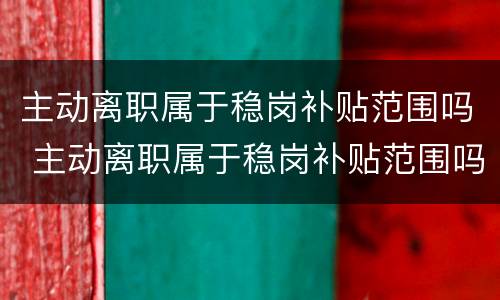 主动离职属于稳岗补贴范围吗 主动离职属于稳岗补贴范围吗怎么办