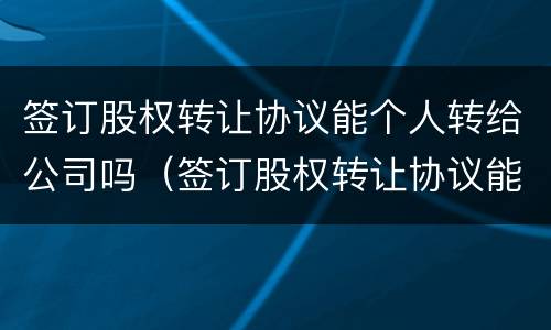签订股权转让协议能个人转给公司吗（签订股权转让协议能个人转给公司吗有效吗）