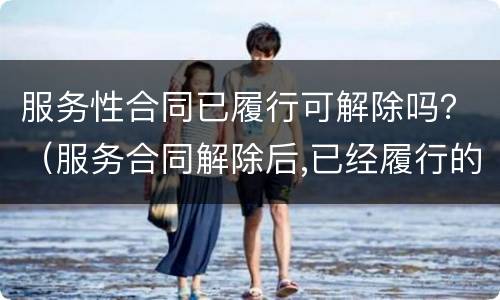服务性合同已履行可解除吗？（服务合同解除后,已经履行的部分怎么办?）