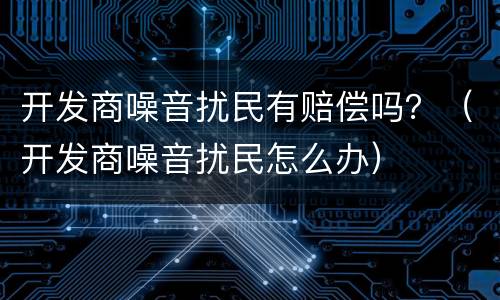 开发商噪音扰民有赔偿吗？（开发商噪音扰民怎么办）
