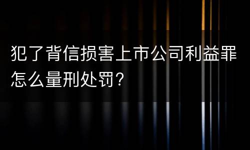 犯了背信损害上市公司利益罪怎么量刑处罚?