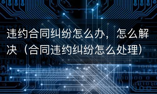 违约合同纠纷怎么办，怎么解决（合同违约纠纷怎么处理）