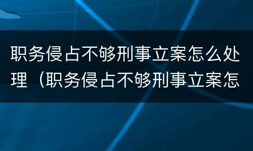 职务侵占不够刑事立案怎么处理（职务侵占不够刑事立案怎么处理呢）