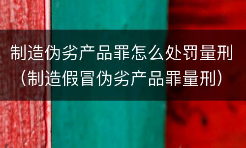 制造伪劣产品罪怎么处罚量刑（制造假冒伪劣产品罪量刑）