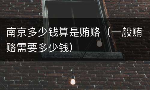 南京多少钱算是贿赂（一般贿赂需要多少钱）
