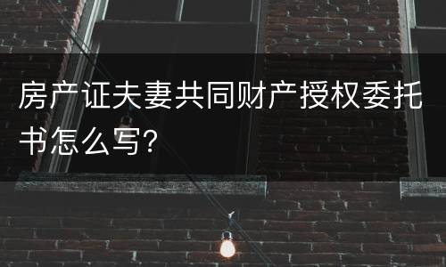 房产证夫妻共同财产授权委托书怎么写？