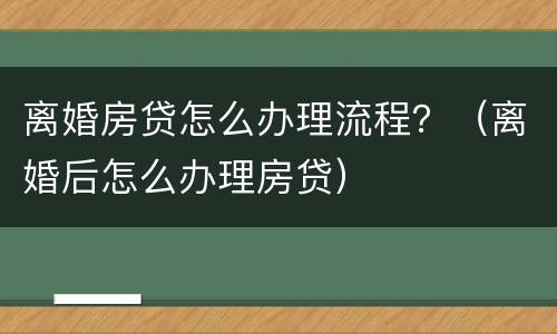 离婚房贷怎么办理流程？（离婚后怎么办理房贷）