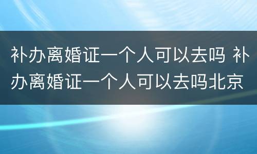 补办离婚证一个人可以去吗 补办离婚证一个人可以去吗北京