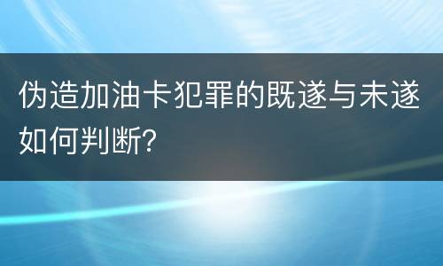伪造加油卡犯罪的既遂与未遂如何判断？