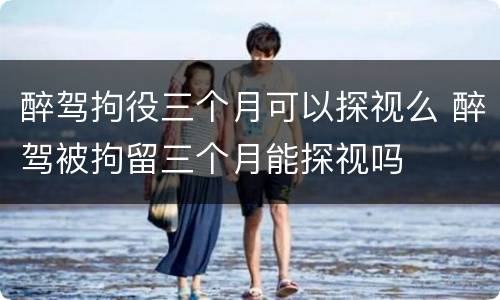 醉驾拘役三个月可以探视么 醉驾被拘留三个月能探视吗