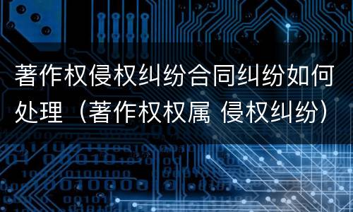 著作权侵权纠纷合同纠纷如何处理（著作权权属 侵权纠纷）