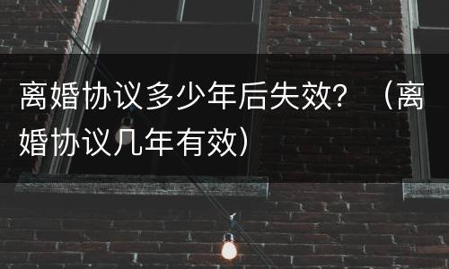 离婚协议多少年后失效？（离婚协议几年有效）