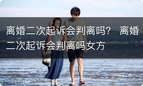 离婚二次起诉会判离吗？ 离婚二次起诉会判离吗女方