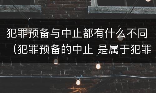 犯罪预备与中止都有什么不同（犯罪预备的中止 是属于犯罪预备还是犯罪中止）