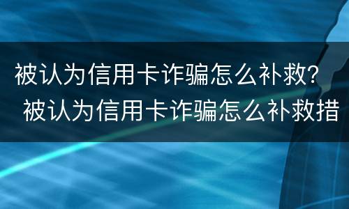 被认为信用卡诈骗怎么补救？ 被认为信用卡诈骗怎么补救措施