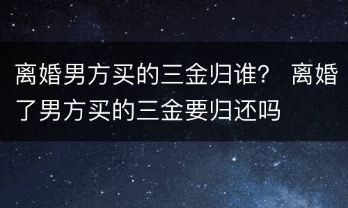 离婚男方买的三金归谁？ 离婚了男方买的三金要归还吗