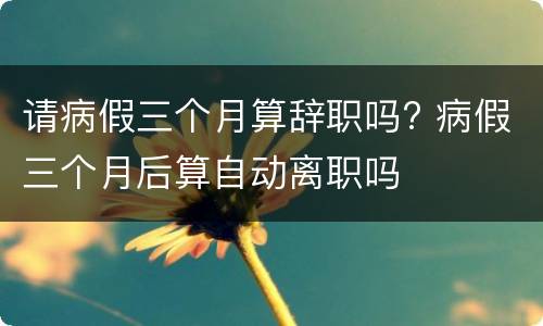 请病假三个月算辞职吗? 病假三个月后算自动离职吗