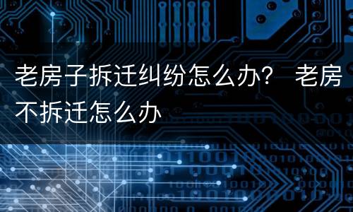 老房子拆迁纠纷怎么办？ 老房不拆迁怎么办