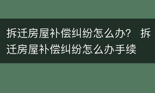 拆迁房屋补偿纠纷怎么办？ 拆迁房屋补偿纠纷怎么办手续
