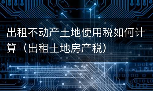 出租不动产土地使用税如何计算（出租土地房产税）