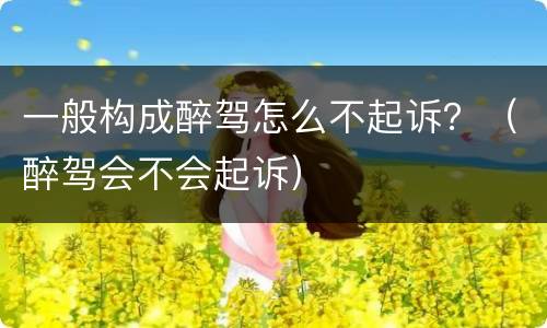 一般构成醉驾怎么不起诉？（醉驾会不会起诉）