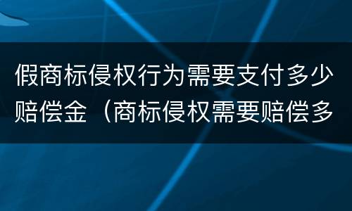 假商标侵权行为需要支付多少赔偿金（商标侵权需要赔偿多少钱）