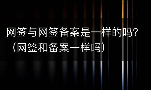 网签与网签备案是一样的吗？（网签和备案一样吗）