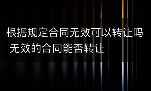 根据规定合同无效可以转让吗 无效的合同能否转让