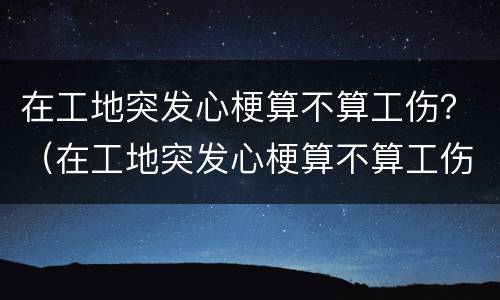 在工地突发心梗算不算工伤？（在工地突发心梗算不算工伤事故）
