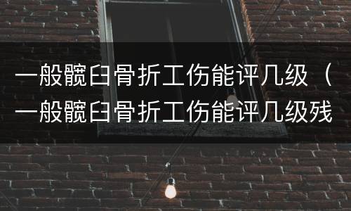 一般髋臼骨折工伤能评几级（一般髋臼骨折工伤能评几级残疾）