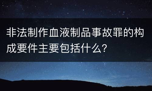 非法制作血液制品事故罪的构成要件主要包括什么？
