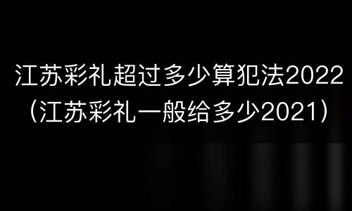江苏彩礼超过多少算犯法2022（江苏彩礼一般给多少2021）