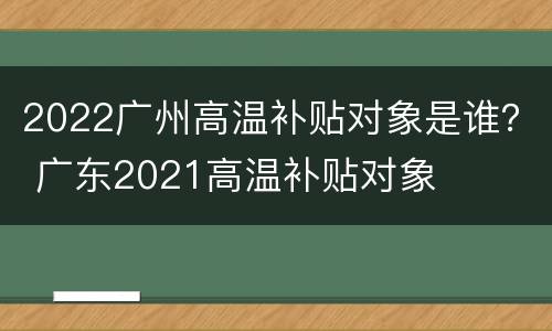 2022广州高温补贴对象是谁？ 广东2021高温补贴对象