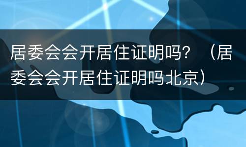居委会会开居住证明吗？（居委会会开居住证明吗北京）