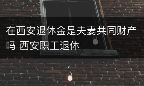 在西安退休金是夫妻共同财产吗 西安职工退休