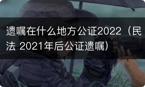 遗嘱在什么地方公证2022（民法 2021年后公证遗嘱）