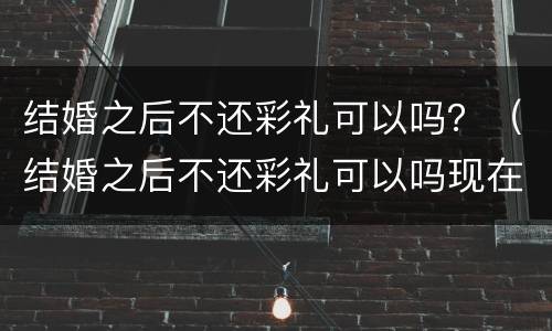 结婚之后不还彩礼可以吗？（结婚之后不还彩礼可以吗现在）