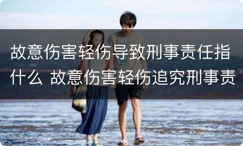 故意伤害轻伤导致刑事责任指什么 故意伤害轻伤追究刑事责任么