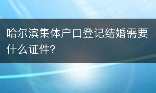 哈尔滨集体户口登记结婚需要什么证件？