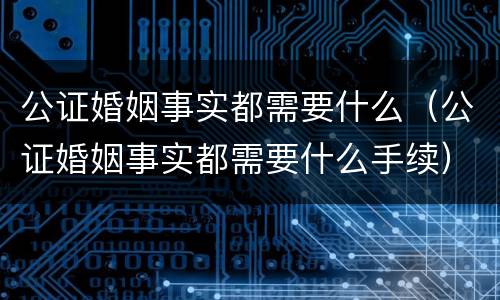 公证婚姻事实都需要什么（公证婚姻事实都需要什么手续）