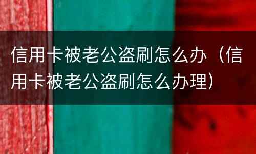 信用卡被老公盗刷怎么办（信用卡被老公盗刷怎么办理）