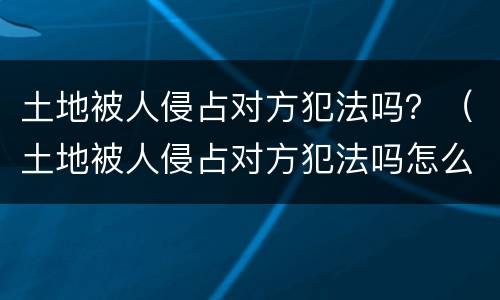土地被人侵占对方犯法吗？（土地被人侵占对方犯法吗怎么判）