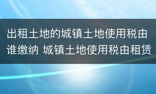 出租土地的城镇土地使用税由谁缴纳 城镇土地使用税由租赁土地使用的