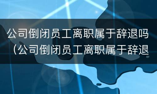 公司倒闭员工离职属于辞退吗（公司倒闭员工离职属于辞退吗怎么赔偿）