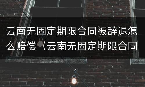 云南无固定期限合同被辞退怎么赔偿（云南无固定期限合同被辞退怎么赔偿呢）