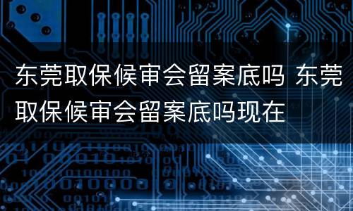 东莞取保候审会留案底吗 东莞取保候审会留案底吗现在