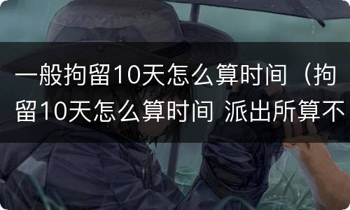 一般拘留10天怎么算时间（拘留10天怎么算时间 派出所算不算）