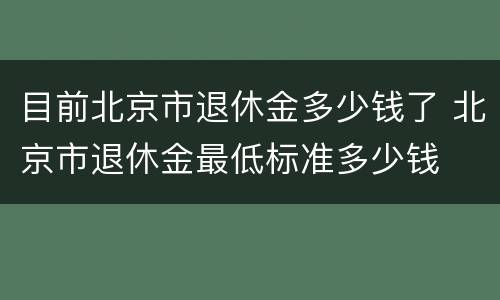 目前北京市退休金多少钱了 北京市退休金最低标准多少钱